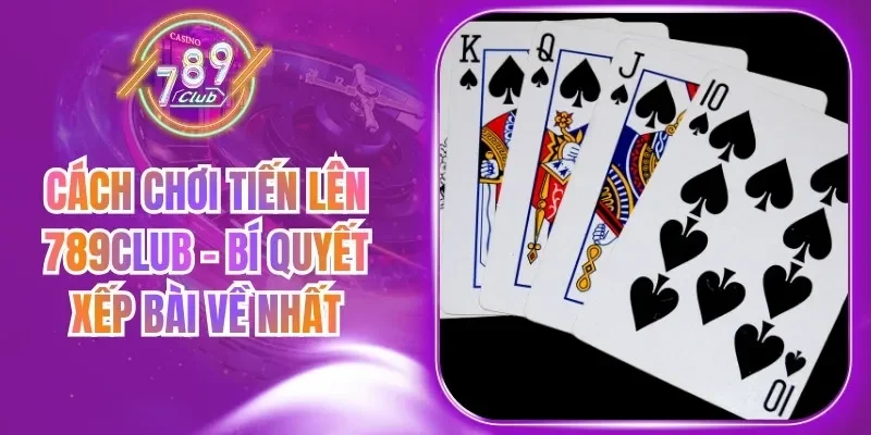 Cách Chơi Tiến Lên 789Club - Bí Quyết Xếp Bài Về Nhất